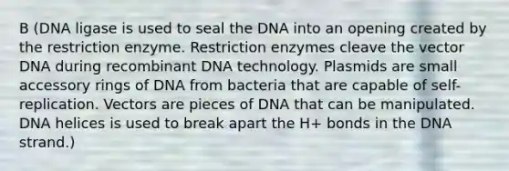 B (DNA ligase is used to seal the DNA into an opening created by the restriction enzyme. Restriction enzymes cleave the vector DNA during <a href='https://www.questionai.com/knowledge/kkrH4LHLPA-recombinant-dna' class='anchor-knowledge'>recombinant dna</a> technology. Plasmids are small accessory rings of DNA from bacteria that are capable of self-replication. Vectors are pieces of DNA that can be manipulated. DNA helices is used to break apart the H+ bonds in the DNA strand.)