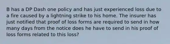 B has a DP Dash one policy and has just experienced loss due to a fire caused by a lightning strike to his home. The insurer has just notified that proof of loss forms are required to send in how many days from the notice does he have to send in his proof of loss forms related to this loss?