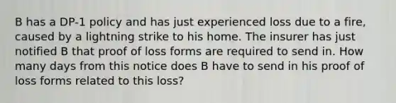 B has a DP-1 policy and has just experienced loss due to a fire, caused by a lightning strike to his home. The insurer has just notified B that proof of loss forms are required to send in. How many days from this notice does B have to send in his proof of loss forms related to this loss?