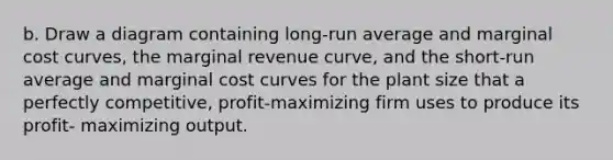 b. Draw a diagram containing long-run average and marginal cost curves, the marginal revenue curve, and the short-run average and marginal cost curves for the plant size that a perfectly competitive, profit-maximizing firm uses to produce its profit- maximizing output.