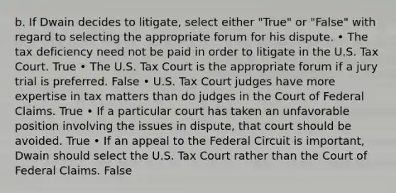 b. If Dwain decides to litigate, select either "True" or "False" with regard to selecting the appropriate forum for his dispute. • The tax deficiency need not be paid in order to litigate in the U.S. Tax Court. True • The U.S. Tax Court is the appropriate forum if a jury trial is preferred. False • U.S. Tax Court judges have more expertise in tax matters than do judges in the Court of Federal Claims. True • If a particular court has taken an unfavorable position involving the issues in dispute, that court should be avoided. True • If an appeal to the Federal Circuit is important, Dwain should select the U.S. Tax Court rather than the Court of Federal Claims. False