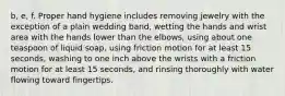 b, e, f. Proper hand hygiene includes removing jewelry with the exception of a plain wedding band, wetting the hands and wrist area with the hands lower than the elbows, using about one teaspoon of liquid soap, using friction motion for at least 15 seconds, washing to one inch above the wrists with a friction motion for at least 15 seconds, and rinsing thoroughly with water flowing toward fingertips.