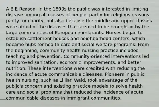 A B E Reason: In the 1890s the public was interested in limiting disease among all classes of people, partly for religious reasons, partly for charity, but also because the middle and upper classes were afraid of the diseases that seemed to be brought in by the large communities of European immigrants. Nurses began to establish settlement houses and neighborhood centers, which became hubs for health care and social welfare programs. From the beginning, community health nursing practice included teaching and prevention. Community-oriented interventions led to improved sanitation, economic improvements, and better nutrition. These interventions were credited with reducing the incidence of acute communicable diseases. Pioneers in public health nursing, such as Lillian Wald, took advantage of the public's concern and existing practice models to solve health care and social problems that reduced the incidence of acute communicable diseases in immigrant communities.