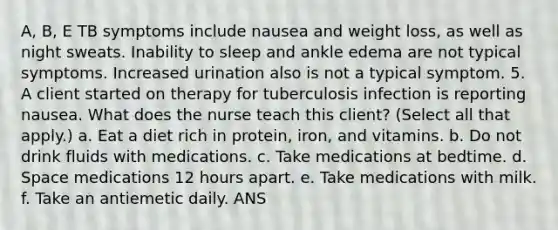 A, B, E TB symptoms include nausea and weight loss, as well as night sweats. Inability to sleep and ankle edema are not typical symptoms. Increased urination also is not a typical symptom. 5. A client started on therapy for tuberculosis infection is reporting nausea. What does the nurse teach this client? (Select all that apply.) a. Eat a diet rich in protein, iron, and vitamins. b. Do not drink fluids with medications. c. Take medications at bedtime. d. Space medications 12 hours apart. e. Take medications with milk. f. Take an antiemetic daily. ANS