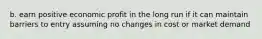 b. earn positive economic profit in the long run if it can maintain barriers to entry assuming no changes in cost or market demand