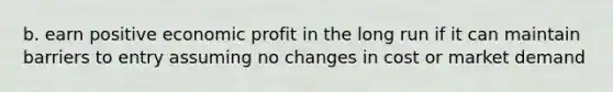 b. earn positive economic profit in the long run if it can maintain barriers to entry assuming no changes in cost or market demand