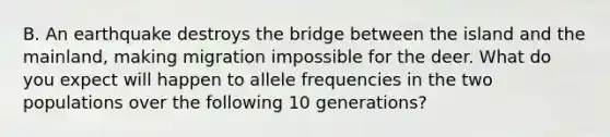 B. An earthquake destroys the bridge between the island and the mainland, making migration impossible for the deer. What do you expect will happen to allele frequencies in the two populations over the following 10 generations?