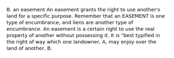 B. an easement An easement grants the right to use another's land for a specific purpose. Remember that an EASEMENT is one type of encumbrance, and liens are another type of encumbrance. An easement is a certain right to use the real property of another without possessing it. It is "best typified in the right of way which one landowner, A, may enjoy over the land of another, B.