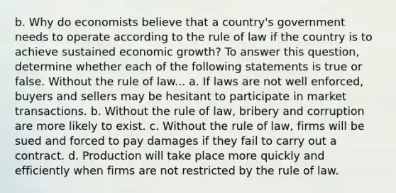 b. Why do economists believe that a​ country's government needs to operate according to the rule of law if the country is to achieve sustained economic​ growth? To answer this​ question, determine whether each of the following statements is true or false. Without the rule of law... a. If laws are not well​ enforced, buyers and sellers may be hesitant to participate in market transactions. b. Without the rule of​ law, bribery and corruption are more likely to exist. c. Without the rule of​ law, firms will be sued and forced to pay damages if they fail to carry out a contract. d. Production will take place more quickly and efficiently when firms are not restricted by the rule of law.