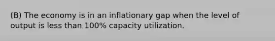 (B) The economy is in an inflationary gap when the level of output is less than 100% capacity utilization.