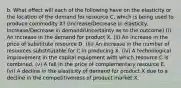 b. What effect will each of the following have on the elasticity or the location of the demand for resource C, which is being used to produce commodity X? (Increase/Decrease in elasticity, Increase/Decrease in demand/Uncertainty as to the outcome) (i) An increase in the demand for product X. (ii) An increase in the price of substitute resource D. (iii) An increase in the number of resources substitutable for C in producing X. (iv) A technological improvement in the capital equipment with which resource C is combined. (v) A fall in the price of complementary resource E. (vi) A decline in the elasticity of demand for product X due to a decline in the competitiveness of product market X.