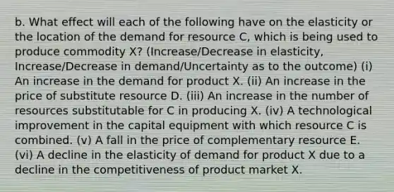 b. What effect will each of the following have on the elasticity or the location of the demand for resource C, which is being used to produce commodity X? (Increase/Decrease in elasticity, Increase/Decrease in demand/Uncertainty as to the outcome) (i) An increase in the demand for product X. (ii) An increase in the price of substitute resource D. (iii) An increase in the number of resources substitutable for C in producing X. (iv) A technological improvement in the capital equipment with which resource C is combined. (v) A fall in the price of complementary resource E. (vi) A decline in the elasticity of demand for product X due to a decline in the competitiveness of product market X.