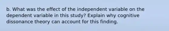 b. What was the effect of the independent variable on the dependent variable in this study? Explain why cognitive dissonance theory can account for this finding.