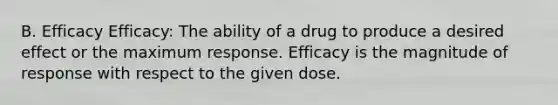 B. Efficacy Efficacy: The ability of a drug to produce a desired effect or the maximum response. Efficacy is the magnitude of response with respect to the given dose.