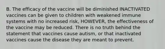 B. The efficacy of the vaccine will be diminished INACTIVATED vaccines can be given to children with weakened immune systems with no increased risk, HOWEVER, the effectiveness of the vaccine may be reduced. There is no truth behind the statement that vaccines cause autism, or that inactivated vaccines cause the disease they are meant to prevent.