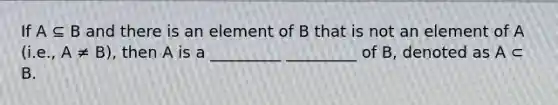 If A ⊆ B and there is an element of B that is not an element of A (i.e., A ≠ B), then A is a _________ _________ of B, denoted as A ⊂ B.