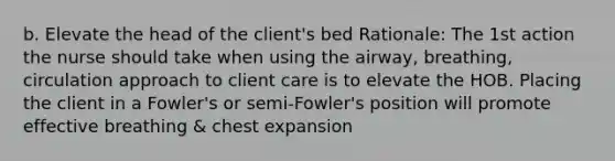 b. Elevate the head of the client's bed Rationale: The 1st action the nurse should take when using the airway, breathing, circulation approach to client care is to elevate the HOB. Placing the client in a Fowler's or semi-Fowler's position will promote effective breathing & chest expansion