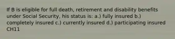 If B is eligible for full death, retirement and disability benefits under Social Security, his status is: a.) fully insured b.) completely insured c.) currently insured d.) participating insured CH11