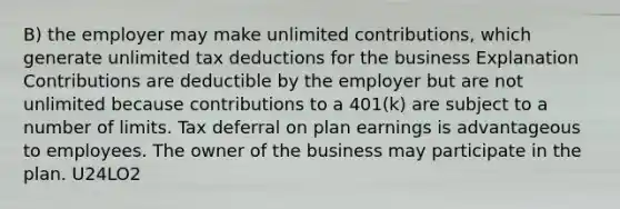 B) the employer may make unlimited contributions, which generate unlimited tax deductions for the business Explanation Contributions are deductible by the employer but are not unlimited because contributions to a 401(k) are subject to a number of limits. Tax deferral on plan earnings is advantageous to employees. The owner of the business may participate in the plan. U24LO2