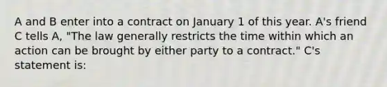 A and B enter into a contract on January 1 of this year. A's friend C tells A, "The law generally restricts the time within which an action can be brought by either party to a contract." C's statement is: