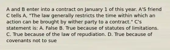 A and B enter into a contract on January 1 of this year. A'S friend C tells A, "The law generally restricts the time within which an action can be brought by wither party to a contract." C's statement is: A. False B. True because of statutes of limitations. C. True because of the law of repudiation. D. True because of covenants not to sue