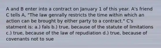 A and B enter into a contract on January 1 of this year. A's friend C tells A, "The law genrally restricts the time within which an action can be brought by either party to a contract." C's statment is: a.) fals b.) true, because of the statute of limitations c.) true, because of the law of repudiation d.) true, because of covenants not to sue