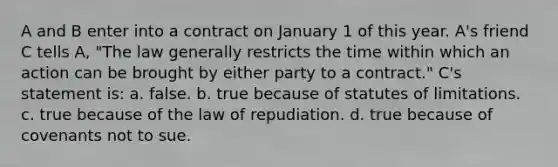 A and B enter into a contract on January 1 of this year. A's friend C tells A, "The law generally restricts the time within which an action can be brought by either party to a contract." C's statement is: a. false. b. true because of statutes of limitations. c. true because of the law of repudiation. d. true because of covenants not to sue.