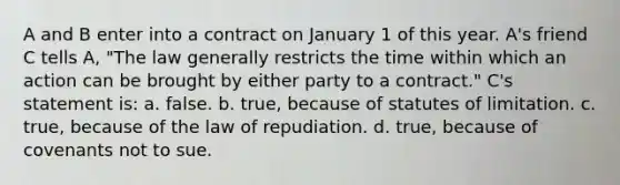 A and B enter into a contract on January 1 of this year. A's friend C tells A, "The law generally restricts the time within which an action can be brought by either party to a contract." C's statement is: a. false. b. true, because of statutes of limitation. c. true, because of the law of repudiation. d. true, because of covenants not to sue.