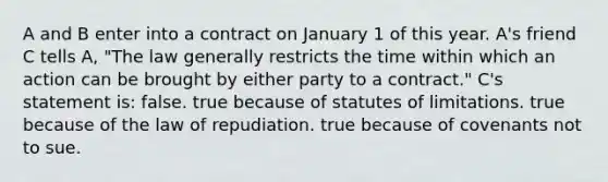 A and B enter into a contract on January 1 of this year. A's friend C tells A, "The law generally restricts the time within which an action can be brought by either party to a contract." C's statement is: false. true because of statutes of limitations. true because of the law of repudiation. true because of covenants not to sue.