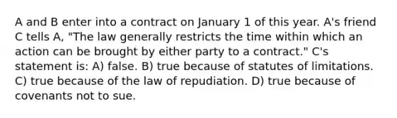 A and B enter into a contract on January 1 of this year. A's friend C tells A, "The law generally restricts the time within which an action can be brought by either party to a contract." C's statement is: A) false. B) true because of statutes of limitations. C) true because of the law of repudiation. D) true because of covenants not to sue.