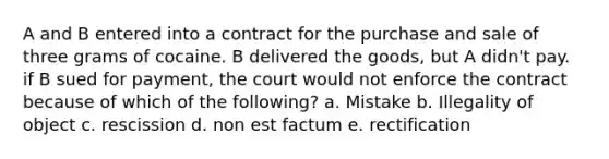 A and B entered into a contract for the purchase and sale of three grams of cocaine. B delivered the goods, but A didn't pay. if B sued for payment, the court would not enforce the contract because of which of the following? a. Mistake b. Illegality of object c. rescission d. non est factum e. rectification