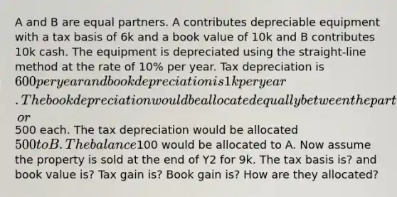 A and B are equal partners. A contributes depreciable equipment with a tax basis of 6k and a book value of 10k and B contributes 10k cash. The equipment is depreciated using the straight-line method at the rate of 10% per year. Tax depreciation is 600 per year and book depreciation is 1k per year. The book depreciation would be allocated equally between the partners, or500 each. The tax depreciation would be allocated 500 to B. The balance100 would be allocated to A. Now assume the property is sold at the end of Y2 for 9k. The tax basis is? and book value is? Tax gain is? Book gain is? How are they allocated?