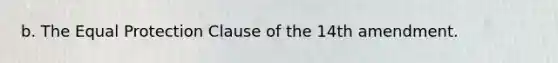 b. The Equal Protection Clause of the 14th amendment.