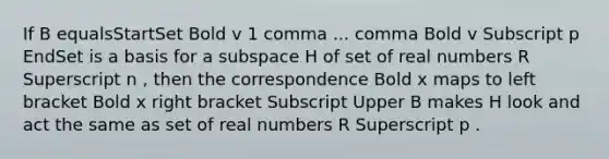 If B equalsStartSet Bold v 1 comma ... comma Bold v Subscript p EndSet is a basis for a subspace H of set of real numbers R Superscript n ​, then the correspondence Bold x maps to left bracket Bold x right bracket Subscript Upper B makes H look and act the same as set of real numbers R Superscript p .