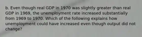 b. Even though real GDP in 1970 was slightly greater than real GDP in​ 1969, the unemployment rate increased substantially from 1969 to 1970. Which of the following explains how unemployment could have increased even though output did not​ change?