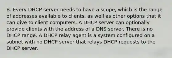 B. Every DHCP server needs to have a scope, which is the range of addresses available to clients, as well as other options that it can give to client computers. A DHCP server can optionally provide clients with the address of a DNS server. There is no DHCP range. A DHCP relay agent is a system configured on a subnet with no DHCP server that relays DHCP requests to the DHCP server.