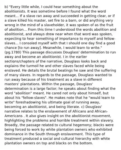 b) "Every little while, I could hear something about the abolitionists. It was sometime before I found what the word meant... If a slave ran away and succeeded in getting clear, or if a slave killed his master, set fire to a barn, or did anything very wrong in the mind of a slaveholder, it was spoken of as the fruit of abolition... From this time I understood the words abolition and abolitionist, and always drew near when that word was spoken, expecting to hear something of importance to myself and fellow-slaves... I consoled myself with that I should one day find a good chance [to run away]. Meanwhile, I would learn to write." (pg.1780) This passage discusses Douglass' determination to run away and become an abolitionist. I in the earlier sections/chapters of the narrative, Douglass looks back and explains the turmoil he and other slaves faced while being enslaved. He details the brutal beatings he saw and the suffering of many slaves. In regards to the passage, Douglass wanted to run away because of his treatment as a slave in different masters' plantations. Within the passage, Douglass' determination is a large factor; he speaks about finding what the word "abolition" meant. He cared not only about himself, but about his "fellow-slaves". He makes note that he "would learn to write" foreshadowing his ultimate goal of running away, becoming an abolitionist, and being literate. c) Douglass' narrative relates to the enslavement of Africans and African-Americans . It also gives insight on the abolitionist movement, highlighting the problems and horrible treatment within slavery. Broadly, the passage related to cultural hegemony; blacks were being forced to work by white plantation owners who exhibited dominance in the South through enslavement. This type of treatment produced a social and cultural hierarchy with white plantation owners on top and blacks on the bottom.