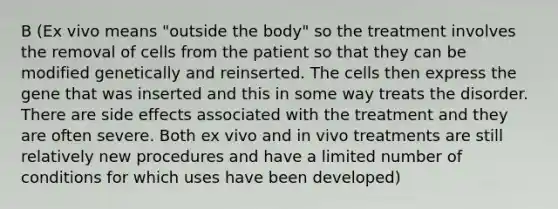 B (Ex vivo means "outside the body" so the treatment involves the removal of cells from the patient so that they can be modified genetically and reinserted. The cells then express the gene that was inserted and this in some way treats the disorder. There are side effects associated with the treatment and they are often severe. Both ex vivo and in vivo treatments are still relatively new procedures and have a limited number of conditions for which uses have been developed)