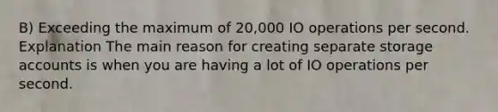 B) Exceeding the maximum of 20,000 IO operations per second. Explanation The main reason for creating separate storage accounts is when you are having a lot of IO operations per second.