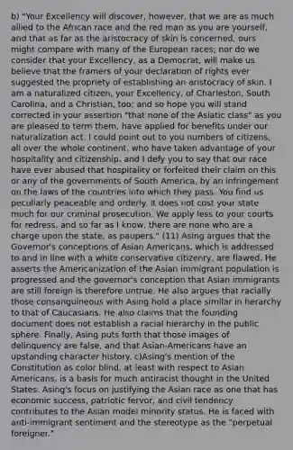 b) "Your Excellency will discover, however, that we are as much allied to the African race and the red man as you are yourself, and that as far as the aristocracy of skin is concerned, ours might compare with many of the European races; nor do we consider that your Excellency, as a Democrat, will make us believe that the framers of your declaration of rights ever suggested the propriety of establishing an aristocracy of skin. I am a naturalized citizen, your Excellency, of Charleston, South Carolina, and a Christian, too; and so hope you will stand corrected in your assertion "that none of the Asiatic class" as you are pleased to term them, have applied for benefits under our naturalization act. I could point out to you numbers of citizens, all over the whole continent, who have taken advantage of your hospitality and citizenship, and I defy you to say that our race have ever abused that hospitality or forfeited their claim on this or any of the governments of South America, by an infringement on the laws of the countries into which they pass. You find us peculiarly peaceable and orderly. It does not cost your state much for our criminal prosecution. We apply less to your courts for redress, and so far as I know, there are none who are a charge upon the state, as paupers." (11) Asing argues that the Governor's conceptions of Asian Americans, which is addressed to and in line with a white conservative citizenry, are flawed. He asserts the Americanization of the Asian immigrant population is progressed and the governor's conception that Asian immigrants are still foreign is therefore untrue. He also argues that racially those consanguineous with Asing hold a place similar in herarchy to that of Caucasians. He also claims that the founding document does not establish a racial hierarchy in the public sphere. Finally, Asing puts forth that those images of delinquency are false, and that Asian-Americans have an upstanding character history. c)Asing's mention of the Constitution as color blind, at least with respect to Asian Americans, is a basis for much antiracist thought in the United States. Asing's focus on justifying the Asian race as one that has economic success, patriotic fervor, and civil tendency contributes to the Asian model minority status. He is faced with anti-immigrant sentiment and the stereotype as the "perpetual foreigner."