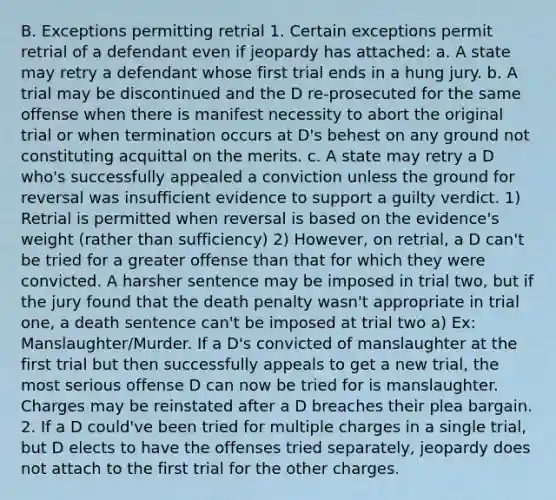 B. Exceptions permitting retrial 1. Certain exceptions permit retrial of a defendant even if jeopardy has attached: a. A state may retry a defendant whose first trial ends in a hung jury. b. A trial may be discontinued and the D re-prosecuted for the same offense when there is manifest necessity to abort the original trial or when termination occurs at D's behest on any ground not constituting acquittal on the merits. c. A state may retry a D who's successfully appealed a conviction unless the ground for reversal was insufficient evidence to support a guilty verdict. 1) Retrial is permitted when reversal is based on the evidence's weight (rather than sufficiency) 2) However, on retrial, a D can't be tried for a greater offense than that for which they were convicted. A harsher sentence may be imposed in trial two, but if the jury found that the death penalty wasn't appropriate in trial one, a death sentence can't be imposed at trial two a) Ex: Manslaughter/Murder. If a D's convicted of manslaughter at the first trial but then successfully appeals to get a new trial, the most serious offense D can now be tried for is manslaughter. Charges may be reinstated after a D breaches their plea bargain. 2. If a D could've been tried for multiple charges in a single trial, but D elects to have the offenses tried separately, jeopardy does not attach to the first trial for the other charges.