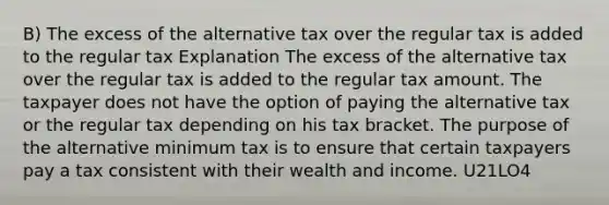 B) The excess of the alternative tax over the regular tax is added to the regular tax Explanation The excess of the alternative tax over the regular tax is added to the regular tax amount. The taxpayer does not have the option of paying the alternative tax or the regular tax depending on his tax bracket. The purpose of the alternative minimum tax is to ensure that certain taxpayers pay a tax consistent with their wealth and income. U21LO4