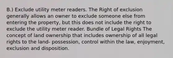 B.) Exclude utility meter readers. The Right of exclusion generally allows an owner to exclude someone else from entering the property, but this does not include the right to exclude the utility meter reader. Bundle of Legal Rights The concept of land ownership that includes ownership of all legal rights to the land- possession, control within the law, enjoyment, exclusion and disposition.