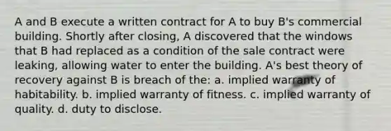 A and B execute a written contract for A to buy B's commercial building. Shortly after closing, A discovered that the windows that B had replaced as a condition of the sale contract were leaking, allowing water to enter the building. A's best theory of recovery against B is breach of the: a. implied warranty of habitability. b. implied warranty of fitness. c. implied warranty of quality. d. duty to disclose.