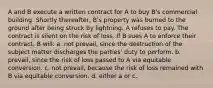 A and B execute a written contract for A to buy B's commercial building. Shortly thereafter, B's property was burned to the ground after being struck by lightning. A refuses to pay. The contract is silent on the risk of loss. If B sues A to enforce their contract, B will: a. not prevail, since the destruction of the subject matter discharges the parties' duty to perform. b. prevail, since the risk of loss passed to A via equitable conversion. c. not prevail, because the risk of loss remained with B via equitable conversion. d. either a or c.