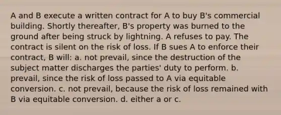 A and B execute a written contract for A to buy B's commercial building. Shortly thereafter, B's property was burned to the ground after being struck by lightning. A refuses to pay. The contract is silent on the risk of loss. If B sues A to enforce their contract, B will: a. not prevail, since the destruction of the subject matter discharges the parties' duty to perform. b. prevail, since the risk of loss passed to A via equitable conversion. c. not prevail, because the risk of loss remained with B via equitable conversion. d. either a or c.