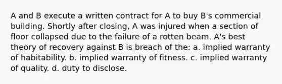 A and B execute a written contract for A to buy B's commercial building. Shortly after closing, A was injured when a section of floor collapsed due to the failure of a rotten beam. A's best theory of recovery against B is breach of the: a. implied warranty of habitability. b. implied warranty of fitness. c. implied warranty of quality. d. duty to disclose.