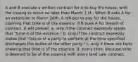 A and B execute a written contract for A to buy B's house, with the closing to occur no later than March 1 st . When B asks A for an extension to March 20th, A refuses to pay for the house, claiming that time is of the essence. If B sues A for breach of contract, A will prevail: a. only if the contract expressly states that "time is of the essence." b. only if the contract expressly states that "failure of a party to perform at the time specified discharges the duties of the other party." c. only if there are facts showing that time is of the essence. d. every time, because time is deemed to be of the essence with every land sale contract.