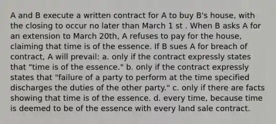 A and B execute a written contract for A to buy B's house, with the closing to occur no later than March 1 st . When B asks A for an extension to March 20th, A refuses to pay for the house, claiming that time is of the essence. If B sues A for breach of contract, A will prevail: a. only if the contract expressly states that "time is of the essence." b. only if the contract expressly states that "failure of a party to perform at the time specified discharges the duties of the other party." c. only if there are facts showing that time is of the essence. d. every time, because time is deemed to be of the essence with every land sale contract.