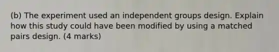 (b) The experiment used an independent groups design. Explain how this study could have been modified by using a matched pairs design. (4 marks)